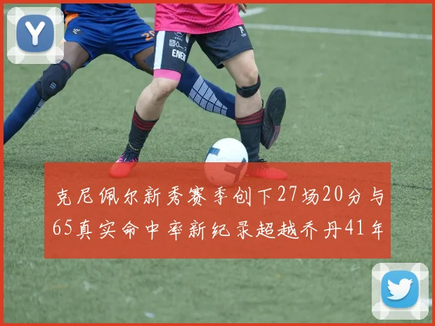 克尼佩尔新秀赛季创下27场20分与65真实命中率新纪录超越乔丹41年历史