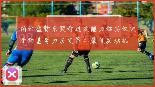 纳什盛赞东契奇进攻能力称其仅次于约基奇为历史第二最佳发动机