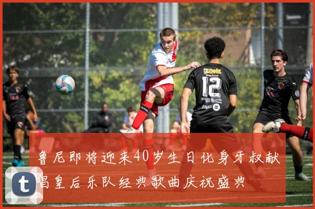 鲁尼即将迎来40岁生日化身牙叔献唱皇后乐队经典歌曲庆祝盛典