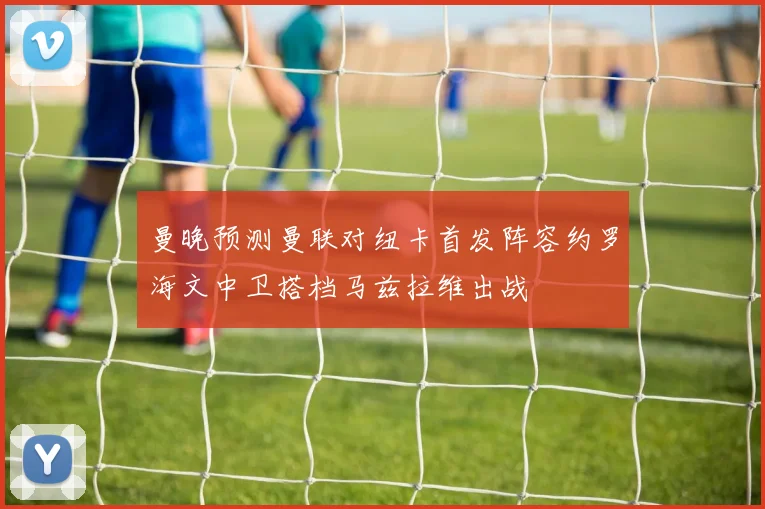曼晚预测曼联对纽卡首发阵容约罗海文中卫搭档马兹拉维出战