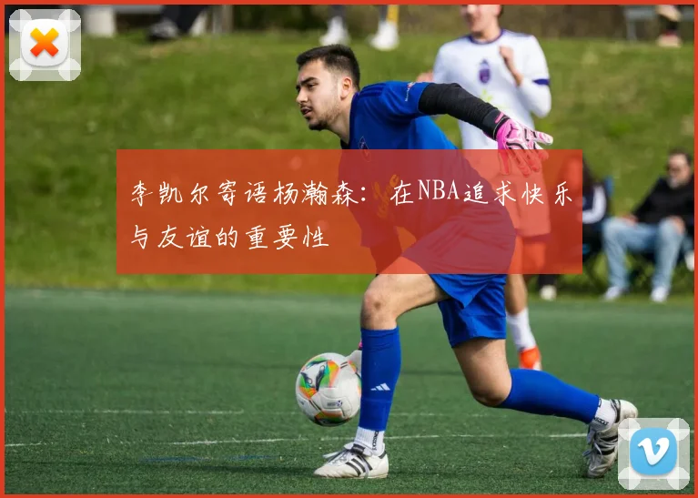 李凯尔寄语杨瀚森：在NBA追求快乐与友谊的重要性