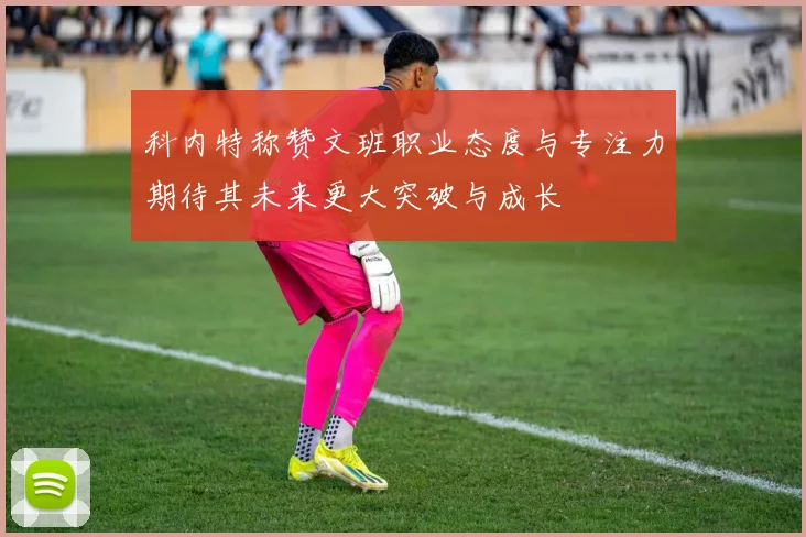 科内特称赞文班职业态度与专注力期待其未来更大突破与成长