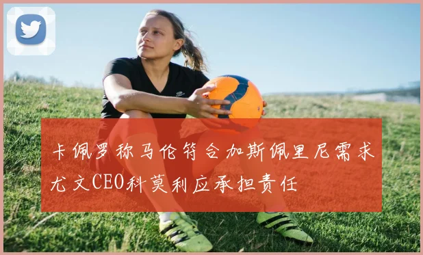 卡佩罗称马伦符合加斯佩里尼需求尤文CEO科莫利应承担责任