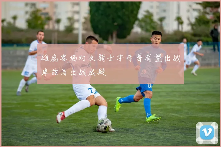 雄鹿客场对决骑士字母哥有望出战库兹马出战成疑