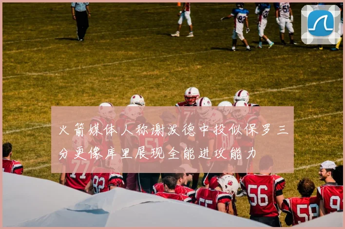 火箭媒体人称谢泼德中投似保罗三分更像库里展现全能进攻能力