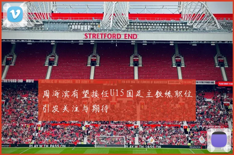 周海滨有望接任U15国足主教练职位引发关注与期待