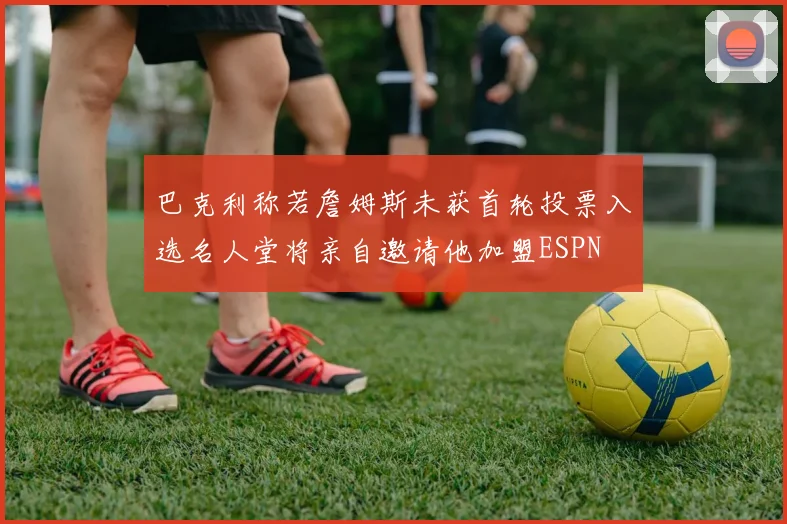 巴克利称若詹姆斯未获首轮投票入选名人堂将亲自邀请他加盟ESPN