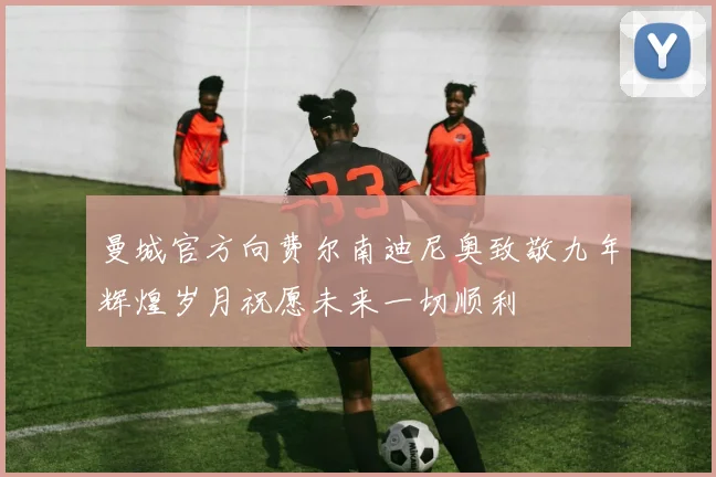 曼城官方向费尔南迪尼奥致敬九年辉煌岁月祝愿未来一切顺利