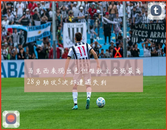 马克西表现出色但难救主全场最高28分助攻5次却遭遇失利