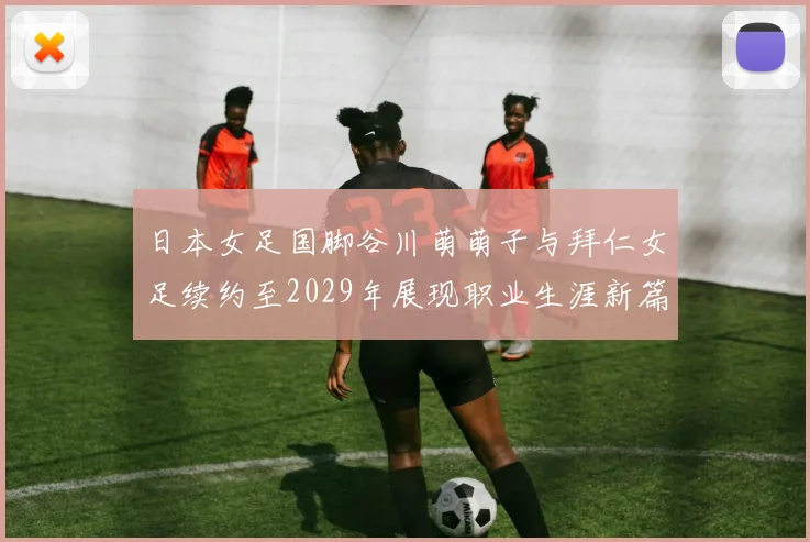 日本女足国脚谷川萌萌子与拜仁女足续约至2029年展现职业生涯新篇章