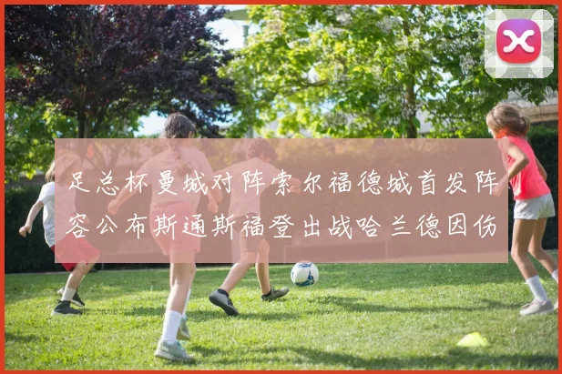 足总杯曼城对阵索尔福德城首发阵容公布斯通斯福登出战哈兰德因伤缺席