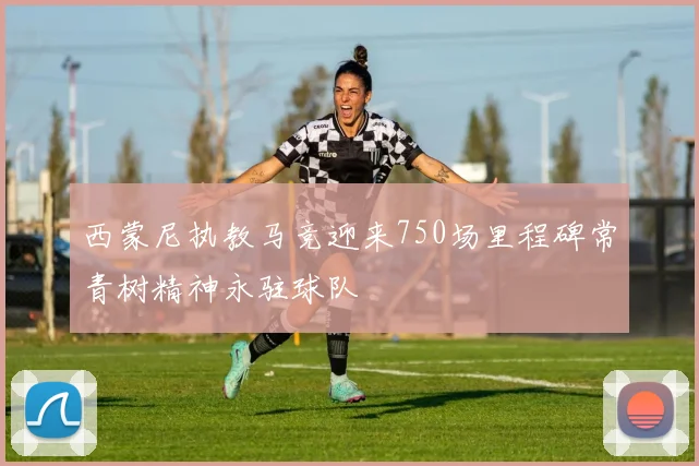 西蒙尼执教马竞迎来750场里程碑常青树精神永驻球队