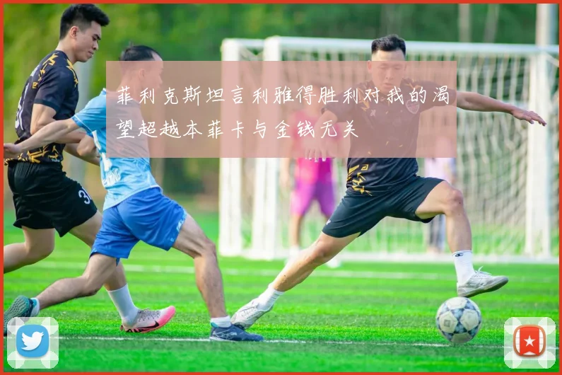 菲利克斯坦言利雅得胜利对我的渴望超越本菲卡与金钱无关