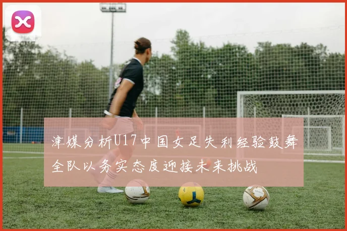 津媒分析U17中国女足失利经验鼓舞全队以务实态度迎接未来挑战
