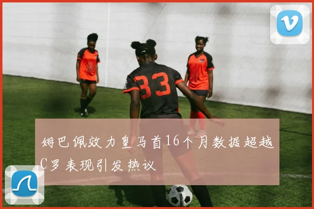 姆巴佩效力皇马首16个月数据超越C罗表现引发热议