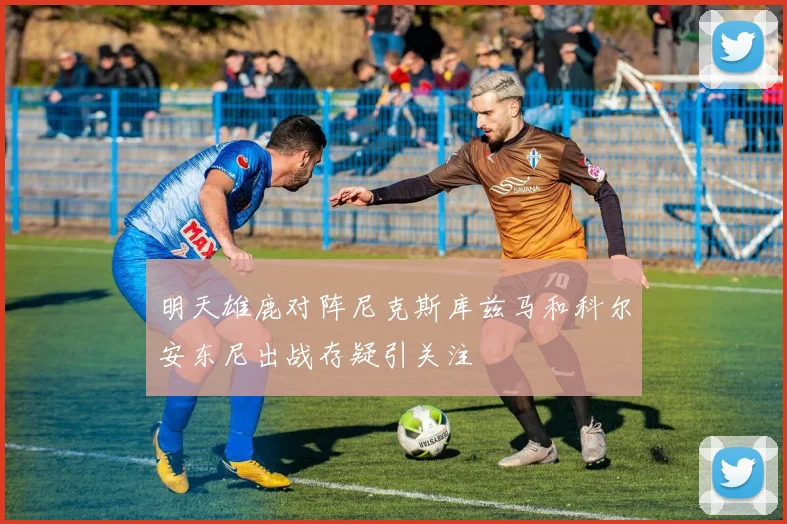 明天雄鹿对阵尼克斯库兹马和科尔安东尼出战存疑引关注