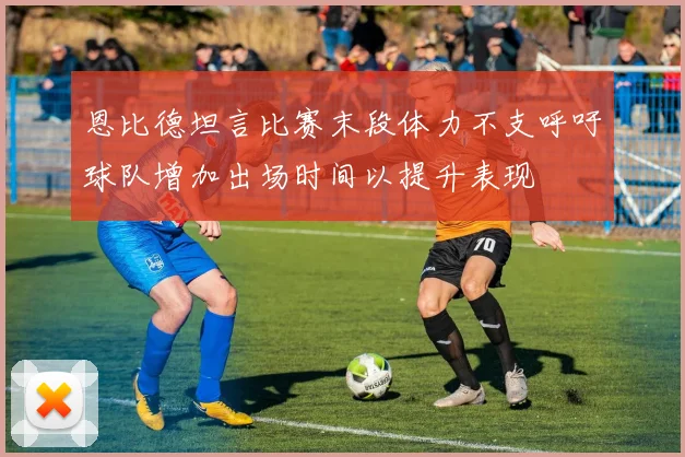 恩比德坦言比赛末段体力不支呼吁球队增加出场时间以提升表现