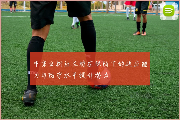 申京分析杜兰特在联防下的适应能力与防守水平提升潜力
