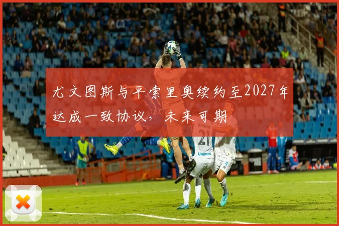 尤文图斯与平索里奥续约至2027年达成一致协议，未来可期