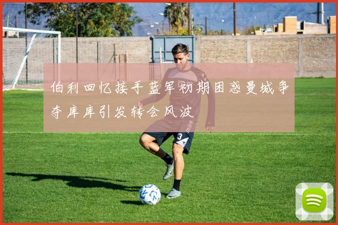 伯利回忆接手蓝军初期困惑曼城争夺库库引发转会风波