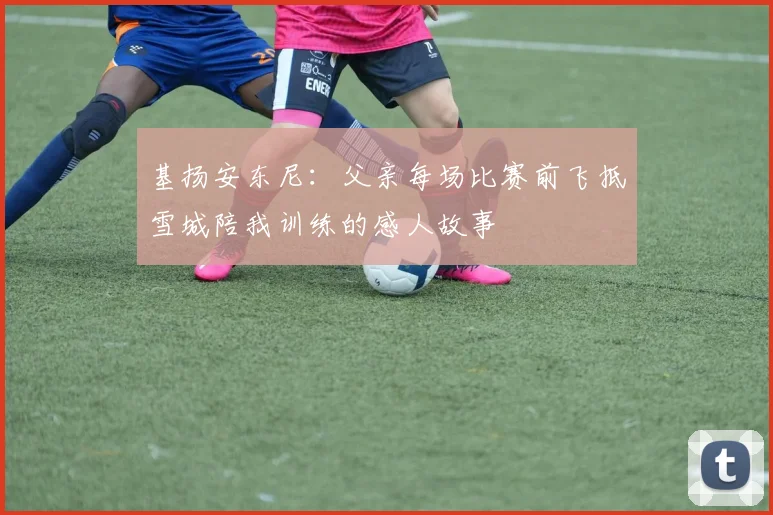 基扬安东尼：父亲每场比赛前飞抵雪城陪我训练的感人故事