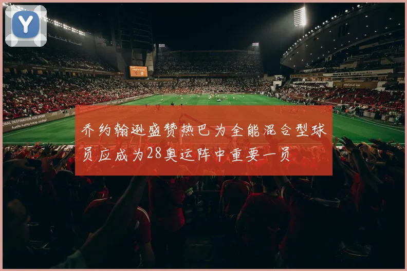 乔约翰逊盛赞热巴为全能混合型球员应成为28奥运阵中重要一员