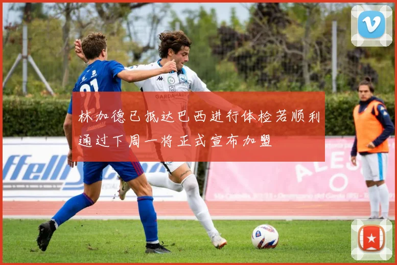 林加德已抵达巴西进行体检若顺利通过下周一将正式宣布加盟