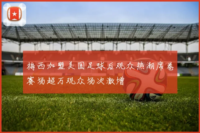 梅西加盟美国足球后观众热潮席卷赛场超万观众场次激增