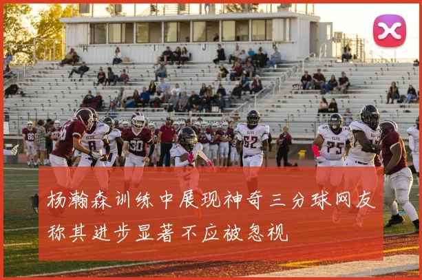 杨瀚森训练中展现神奇三分球网友称其进步显著不应被忽视