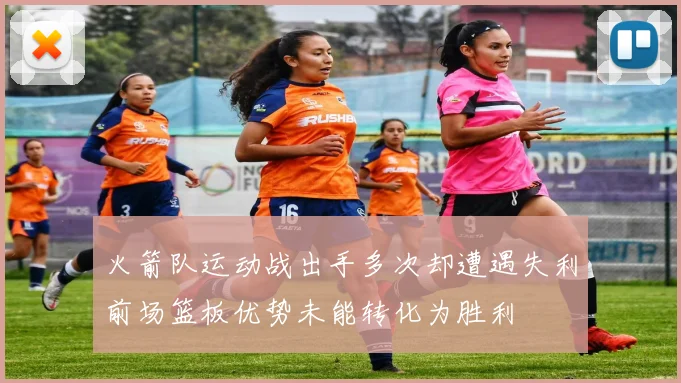 火箭队运动战出手多次却遭遇失利前场篮板优势未能转化为胜利