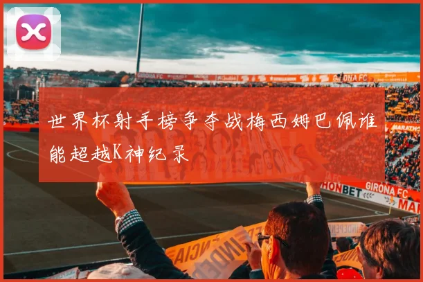 世界杯射手榜争夺战梅西姆巴佩谁能超越K神纪录