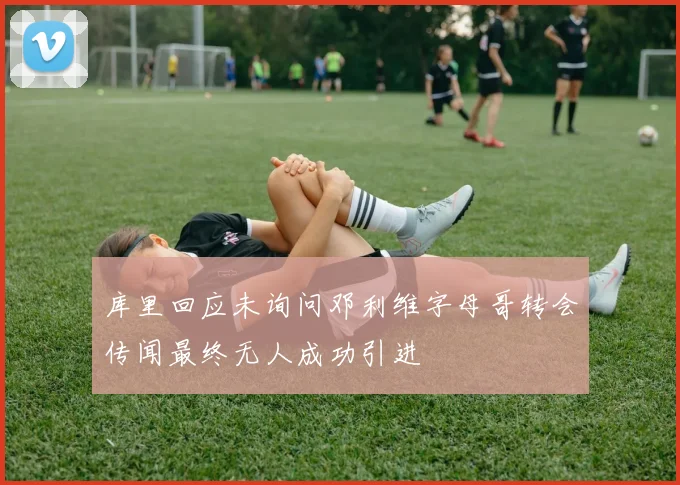 库里回应未询问邓利维字母哥转会传闻最终无人成功引进