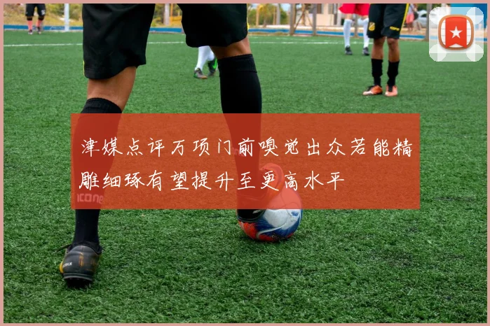 津媒点评万项门前嗅觉出众若能精雕细琢有望提升至更高水平