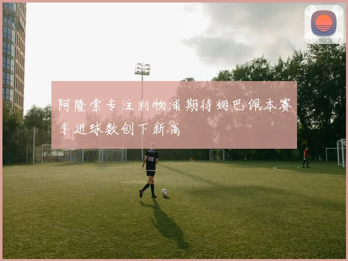 阿隆索专注利物浦期待姆巴佩本赛季进球数创下新高