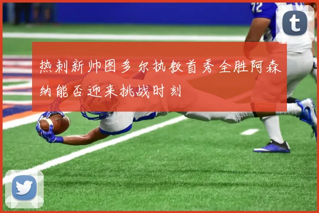 热刺新帅图多尔执教首秀全胜阿森纳能否迎来挑战时刻
