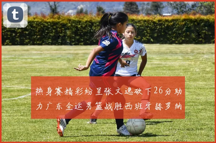 热身赛精彩纷呈张文逸砍下26分助力广东全运男篮战胜西班牙赫罗纳队