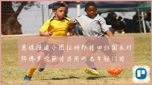 意媒报道小图拉姆即将回归国米对阵佛罗伦萨将启用两名年轻门将