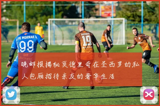 晚邮报揭秘莫德里奇在圣西罗的私人包厢招待亲友的奢华生活
