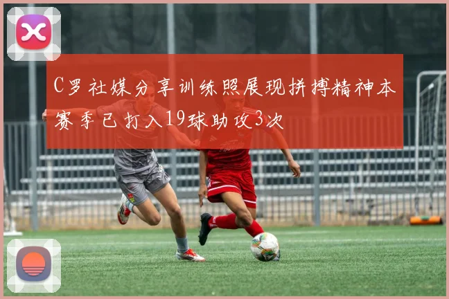 C罗社媒分享训练照展现拼搏精神本赛季已打入19球助攻3次