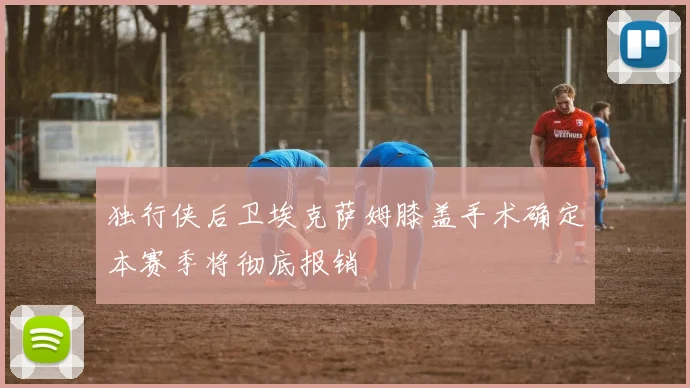 独行侠后卫埃克萨姆膝盖手术确定本赛季将彻底报销