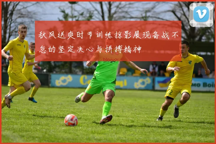 秋风送爽时节训练掠影展现备战不怠的坚定决心与拼搏精神