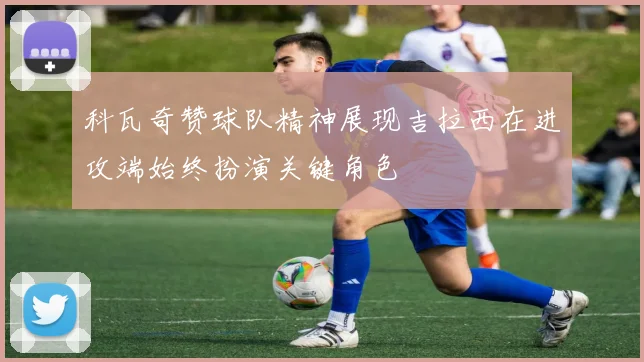 科瓦奇赞球队精神展现吉拉西在进攻端始终扮演关键角色