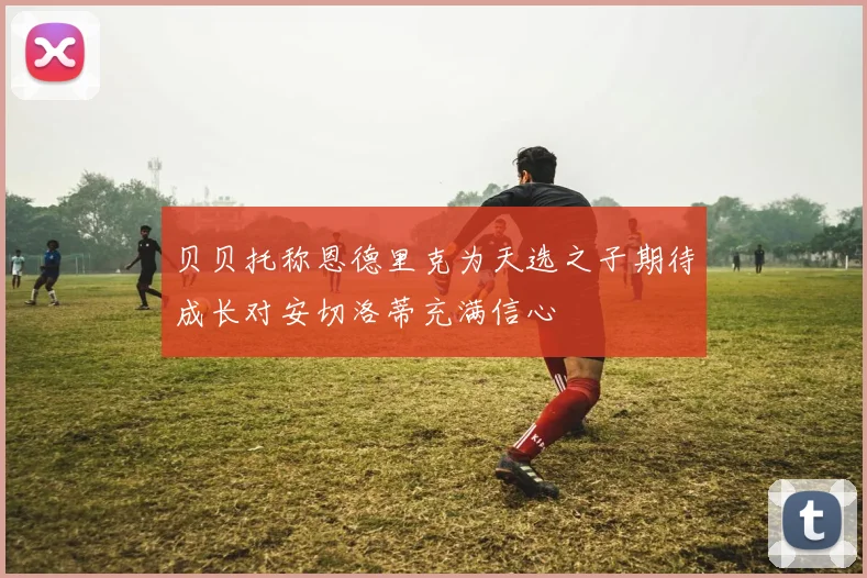 贝贝托称恩德里克为天选之子期待成长对安切洛蒂充满信心