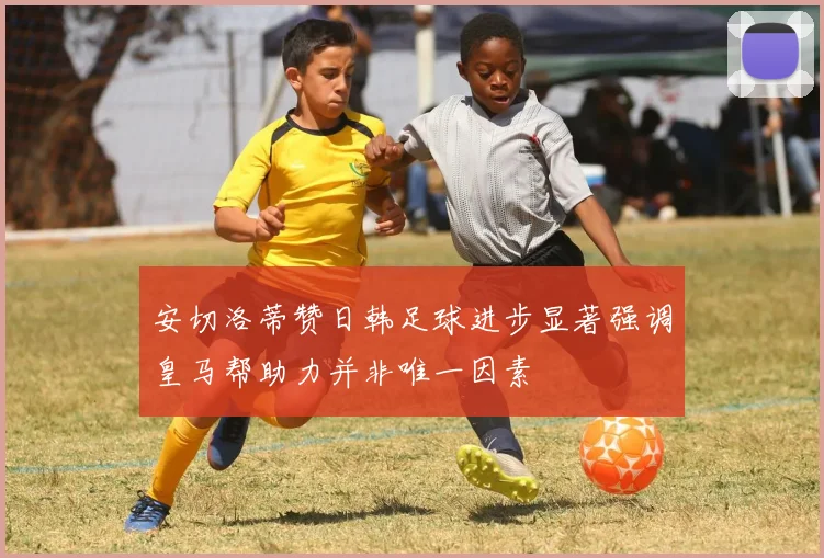 安切洛蒂赞日韩足球进步显著强调皇马帮助力并非唯一因素