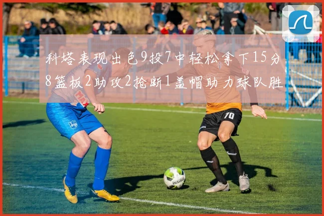 科塔表现出色9投7中轻松拿下15分8篮板2助攻2抢断1盖帽助力球队胜利