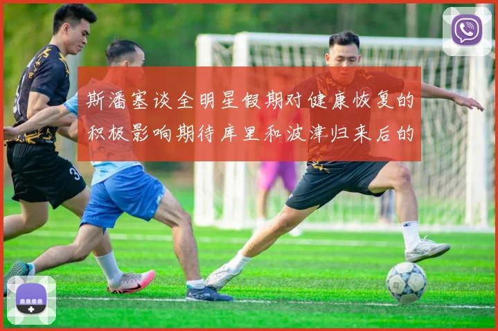 斯潘塞谈全明星假期对健康恢复的积极影响期待库里和波津归来后的全新面貌