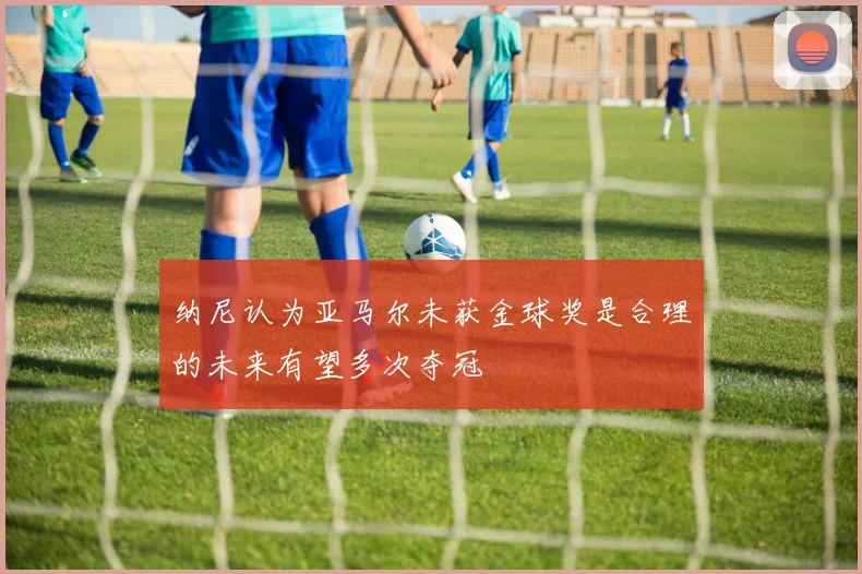 纳尼认为亚马尔未获金球奖是合理的未来有望多次夺冠