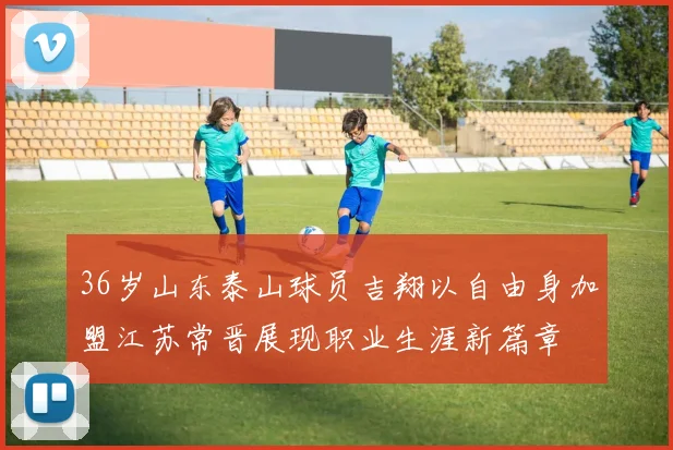 36岁山东泰山球员吉翔以自由身加盟江苏常晋展现职业生涯新篇章
