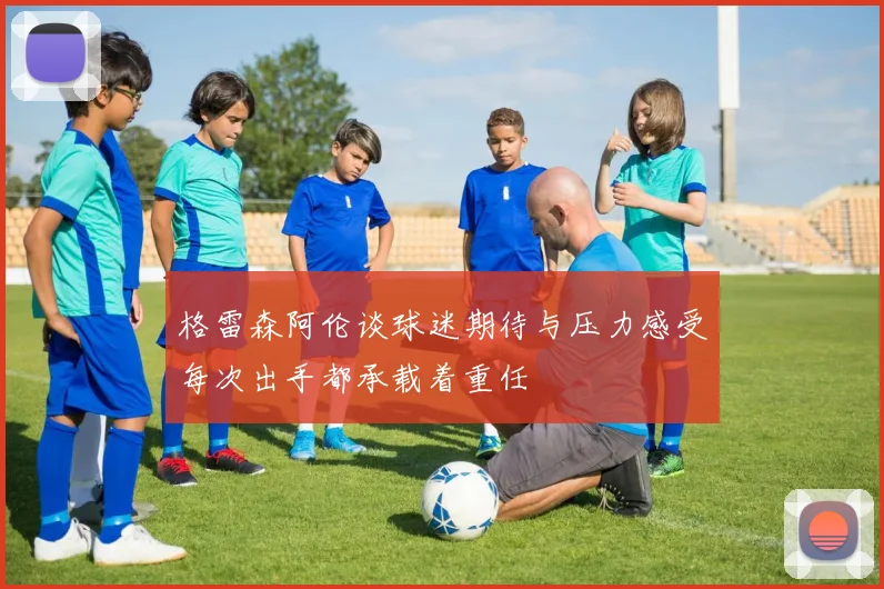 格雷森阿伦谈球迷期待与压力感受每次出手都承载着重任