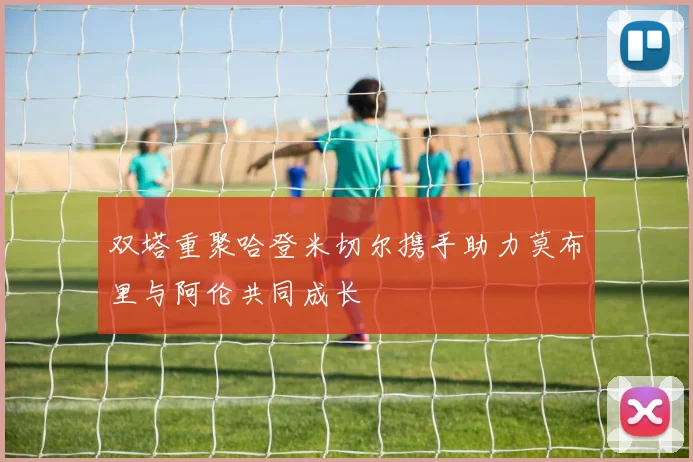 双塔重聚哈登米切尔携手助力莫布里与阿伦共同成长